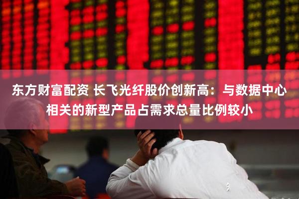 东方财富配资 长飞光纤股价创新高：与数据中心相关的新型产品占需求总量比例较小