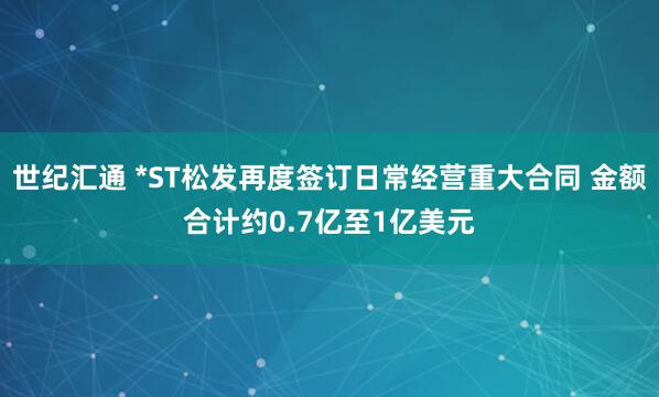 世纪汇通 *ST松发再度签订日常经营重大合同 金额合计约0.7亿至1亿美元
