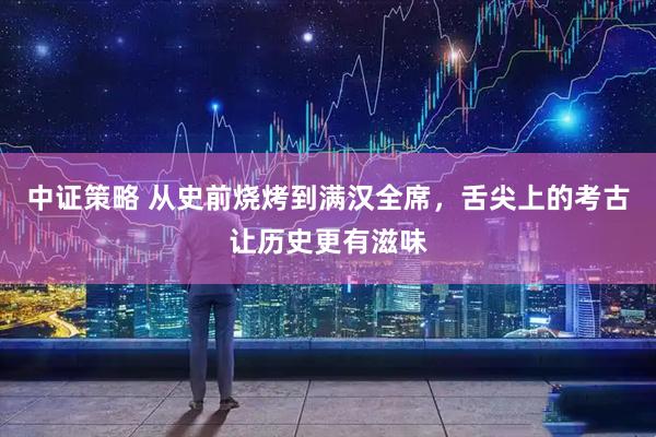 中证策略 从史前烧烤到满汉全席，舌尖上的考古让历史更有滋味