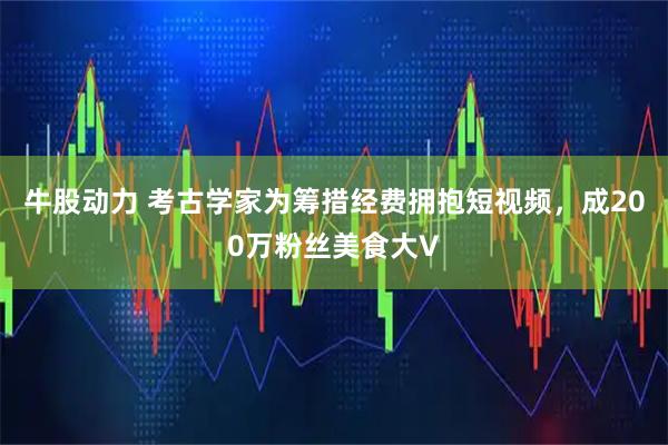 牛股动力 考古学家为筹措经费拥抱短视频，成200万粉丝美食大V