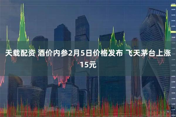 天载配资 酒价内参2月5日价格发布 飞天茅台上涨15元