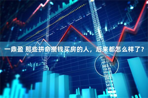 一鼎盈 那些拼命攒钱买房的人，后来都怎么样了？