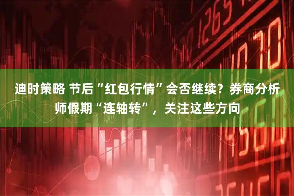 迪时策略 节后“红包行情”会否继续？券商分析师假期“连轴转”，关注这些方向