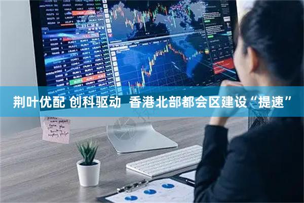荆叶优配 创科驱动 香港北部都会区建设“提速”