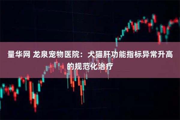 量华网 龙泉宠物医院：犬猫肝功能指标异常升高的规范化治疗