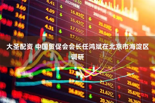 大圣配资 中国贸促会会长任鸿斌在北京市海淀区调研