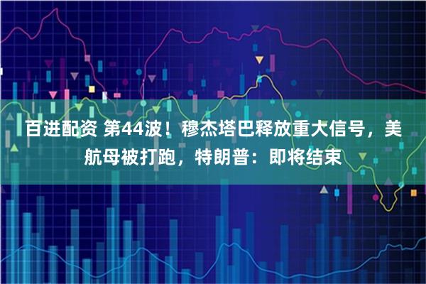 百进配资 第44波！穆杰塔巴释放重大信号，美航母被打跑，特朗普：即将结束