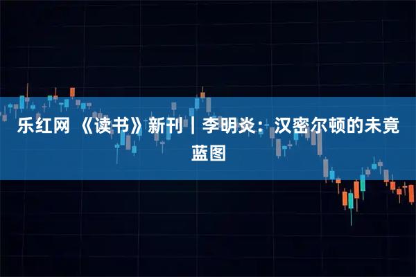 乐红网 《读书》新刊｜李明炎：汉密尔顿的未竟蓝图