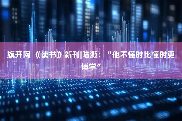旗开网 《读书》新刊|陆灏：“他不懂时比懂时更博学”