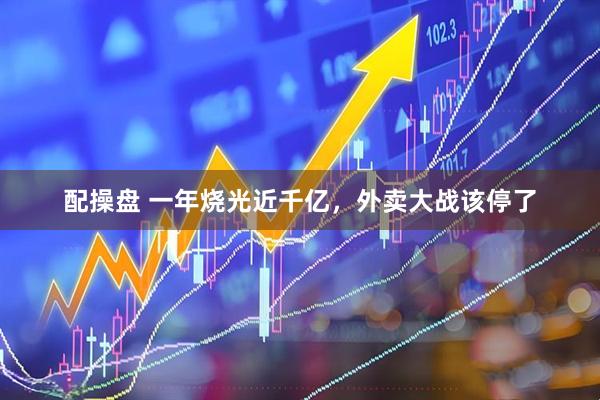 配操盘 一年烧光近千亿,外卖大战该停了