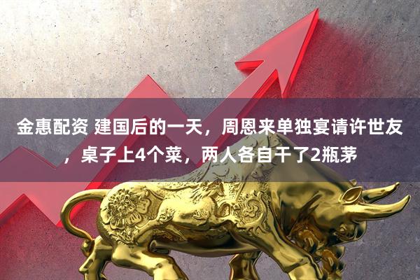 金惠配资 建国后的一天，周恩来单独宴请许世友，桌子上4个菜，两人各自干了2瓶茅