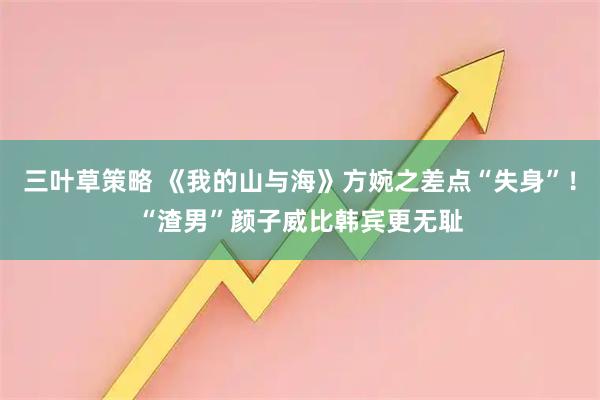 三叶草策略 《我的山与海》方婉之差点“失身”！“渣男”颜子威比韩宾更无耻