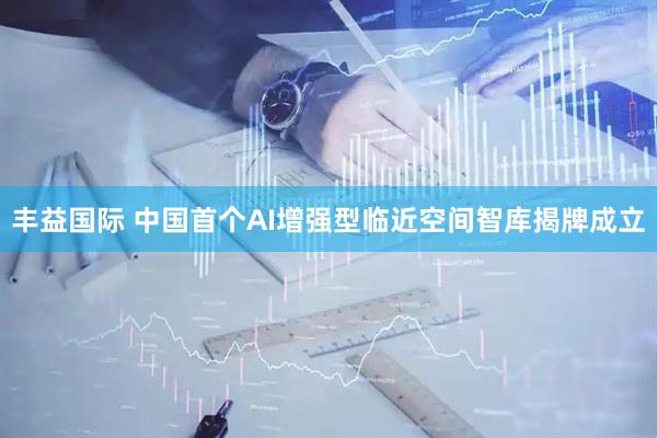 丰益国际 中国首个AI增强型临近空间智库揭牌成立
