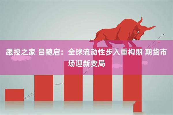 跟投之家 吕随启：全球流动性步入重构期 期货市场迎新变局