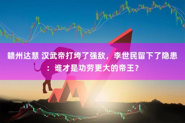 赣州达慧 汉武帝打垮了强敌，李世民留下了隐患：谁才是功劳更大的帝王？