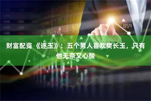 财富配资 《逐玉》：五个男人喜欢樊长玉，只有他无奈又心酸