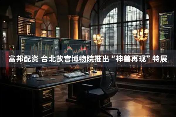 富邦配资 台北故宫博物院推出“神兽再现”特展