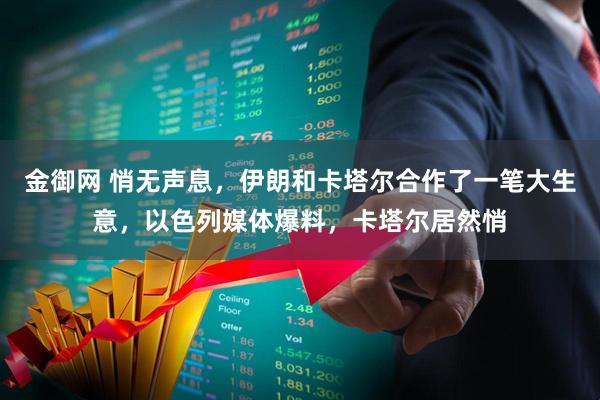 金御网 悄无声息，伊朗和卡塔尔合作了一笔大生意，以色列媒体爆料，卡塔尔居然悄