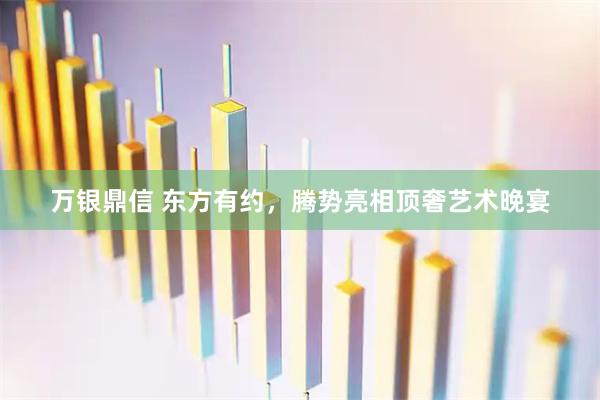 万银鼎信 东方有约，腾势亮相顶奢艺术晚宴