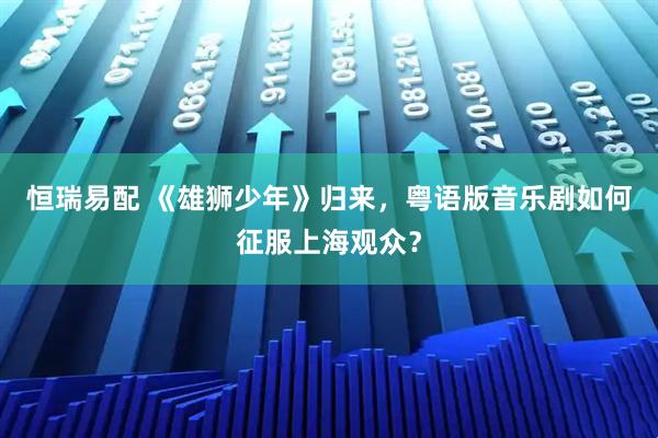 恒瑞易配 《雄狮少年》归来，粤语版音乐剧如何征服上海观众？