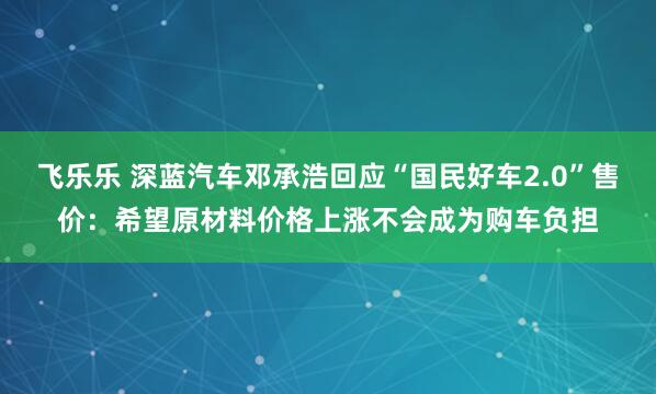 飞乐乐 深蓝汽车邓承浩回应“国民好车2.0”售价：希望原材料价格上涨不会成为购车负担