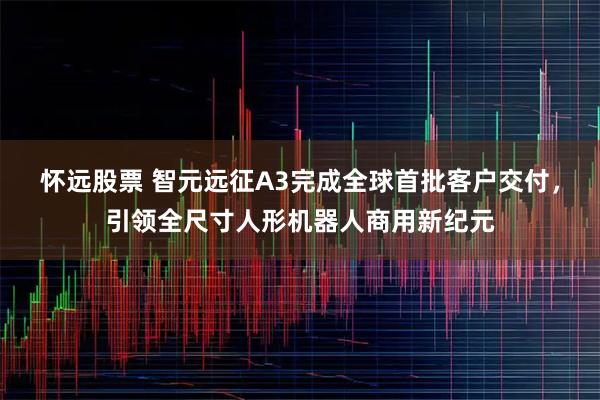 怀远股票 智元远征A3完成全球首批客户交付，引领全尺寸人形机器人商用新纪元