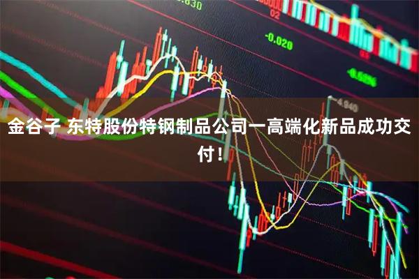 金谷子 东特股份特钢制品公司一高端化新品成功交付！