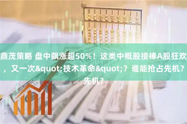 鼎茂策略 盘中飙涨超50%！这类中概股接棒A股狂欢，又一次"技术革命"？谁能抢占先机？