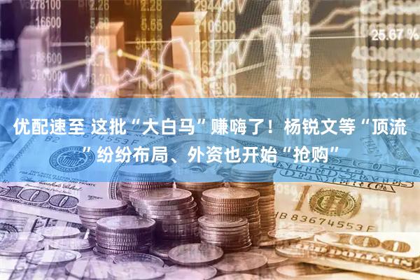 优配速至 这批“大白马”赚嗨了！杨锐文等“顶流”纷纷布局、外资也开始“抢购”