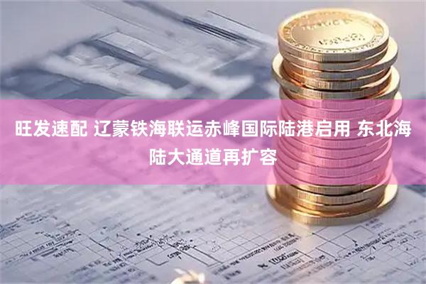 旺发速配 辽蒙铁海联运赤峰国际陆港启用 东北海陆大通道再扩容