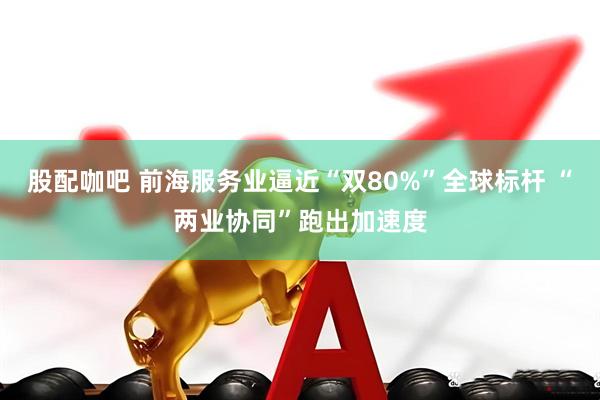 股配咖吧 前海服务业逼近“双80%”全球标杆 “两业协同”跑出加速度