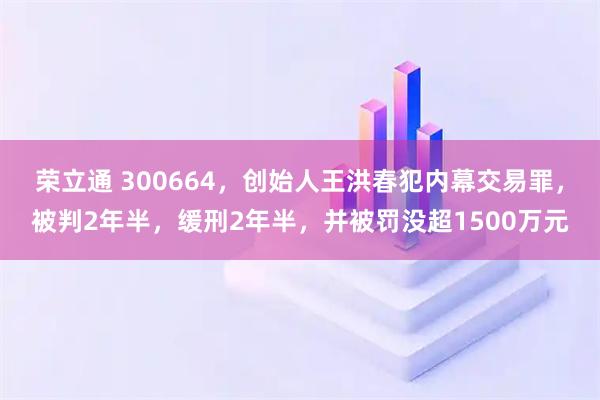 荣立通 300664，创始人王洪春犯内幕交易罪，被判2年半，缓刑2年半，并被罚没超1500万元