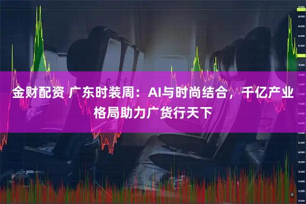金财配资 广东时装周：AI与时尚结合，千亿产业格局助力广货行天下