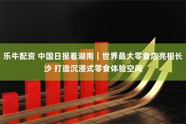 乐牛配资 中国日报看湖南｜世界最大零食店亮相长沙 打造沉浸式零食体验空间