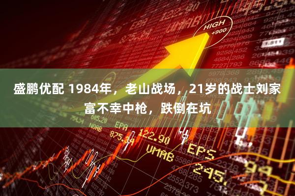 盛鹏优配 1984年，老山战场，21岁的战士刘家富不幸中枪，跌倒在坑