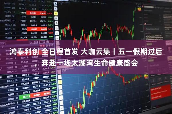 鸿泰利创 全日程首发 大咖云集｜五一假期过后，奔赴一场太湖湾生命健康盛会