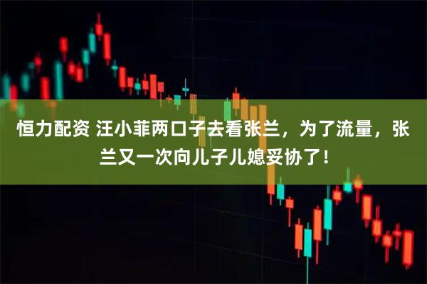 恒力配资 汪小菲两口子去看张兰，为了流量，张兰又一次向儿子儿媳妥协了！