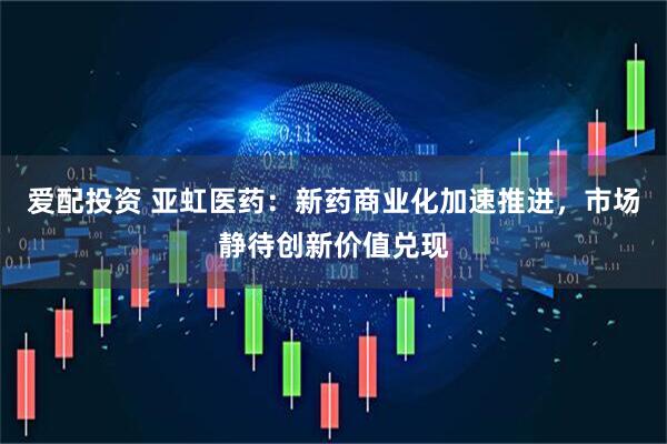 爱配投资 亚虹医药：新药商业化加速推进，市场静待创新价值兑现