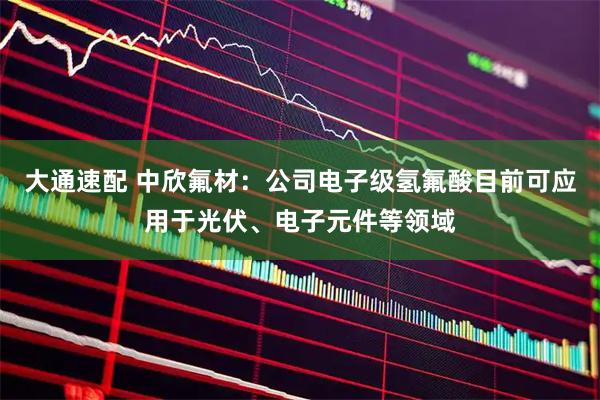 大通速配 中欣氟材：公司电子级氢氟酸目前可应用于光伏、电子元件等领域