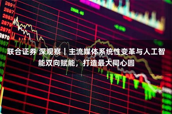 联合证券 深观察｜主流媒体系统性变革与人工智能双向赋能，打造最大同心圆