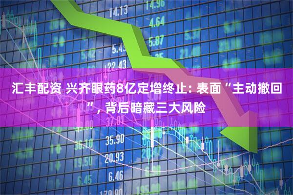 汇丰配资 兴齐眼药8亿定增终止: 表面“主动撤回”, 背后暗藏三大风险