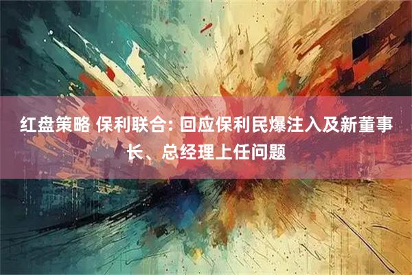 红盘策略 保利联合: 回应保利民爆注入及新董事长、总经理上任问题
